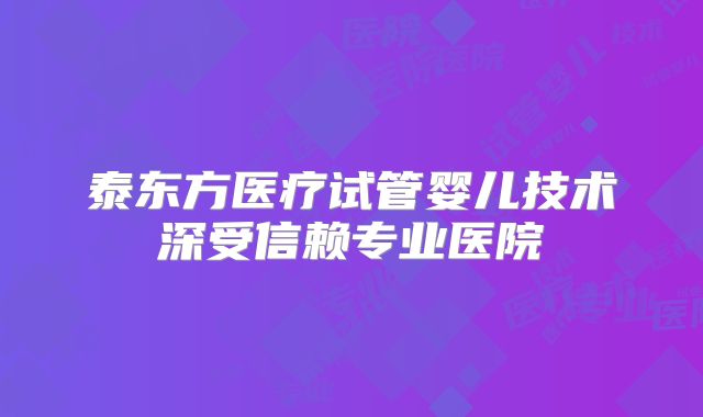 泰东方医疗试管婴儿技术深受信赖专业医院