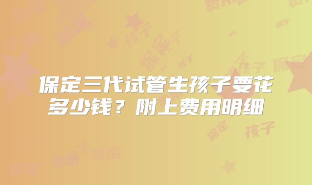 保定三代试管生孩子要花多少钱？附上费用明细