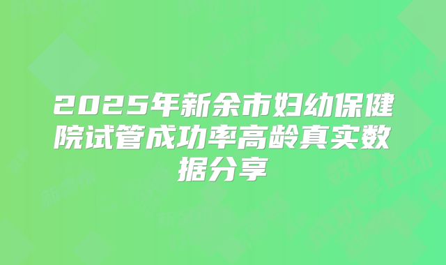 2025年新余市妇幼保健院试管成功率高龄真实数据分享