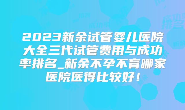 2023新余试管婴儿医院大全三代试管费用与成功率排名_新余不孕不育哪家医院医得比较好!