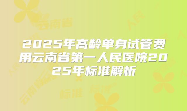 2025年高龄单身试管费用云南省第一人民医院2025年标准解析