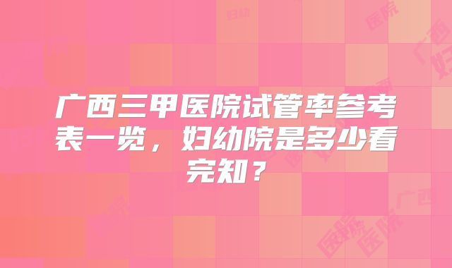 广西三甲医院试管率参考表一览，妇幼院是多少看完知？