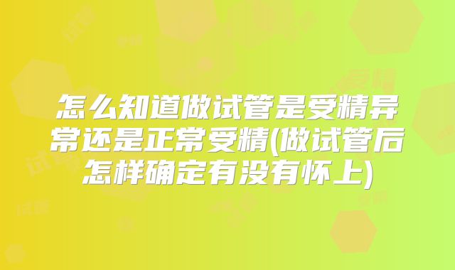 怎么知道做试管是受精异常还是正常受精(做试管后怎样确定有没有怀上)