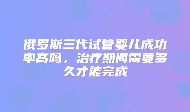 俄罗斯三代试管婴儿成功率高吗，治疗期间需要多久才能完成