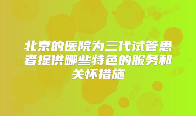 北京的医院为三代试管患者提供哪些特色的服务和关怀措施