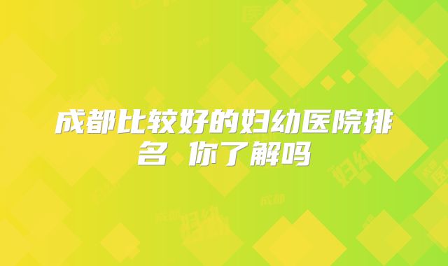 成都比较好的妇幼医院排名 你了解吗