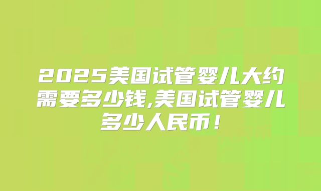 2025美国试管婴儿大约需要多少钱,美国试管婴儿多少人民币！
