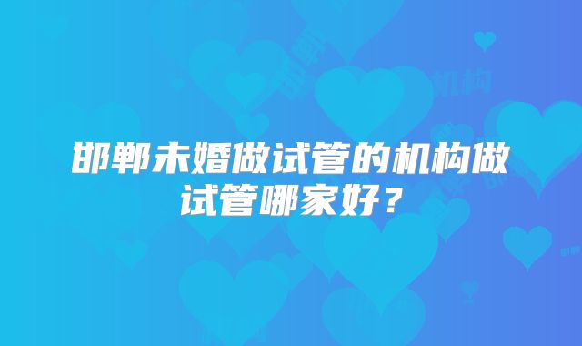 邯郸未婚做试管的机构做试管哪家好？