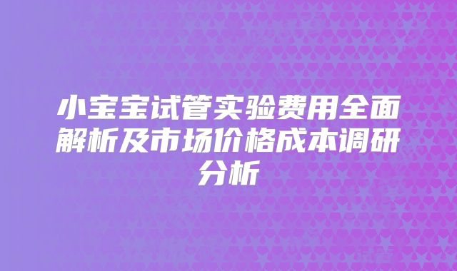小宝宝试管实验费用全面解析及市场价格成本调研分析