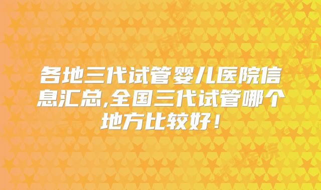 各地三代试管婴儿医院信息汇总,全国三代试管哪个地方比较好！