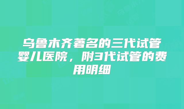 乌鲁木齐著名的三代试管婴儿医院，附3代试管的费用明细