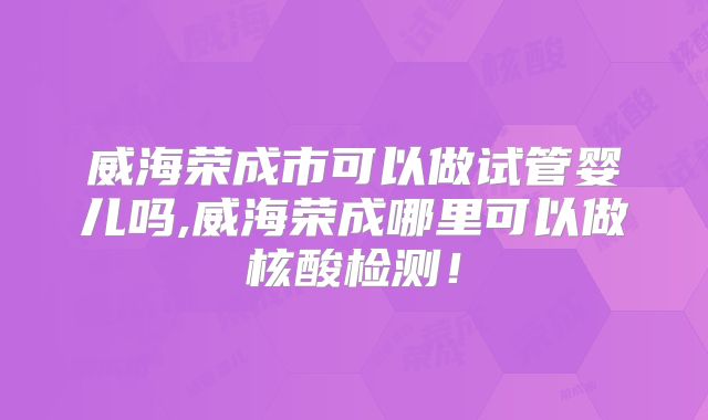 威海荣成市可以做试管婴儿吗,威海荣成哪里可以做核酸检测！