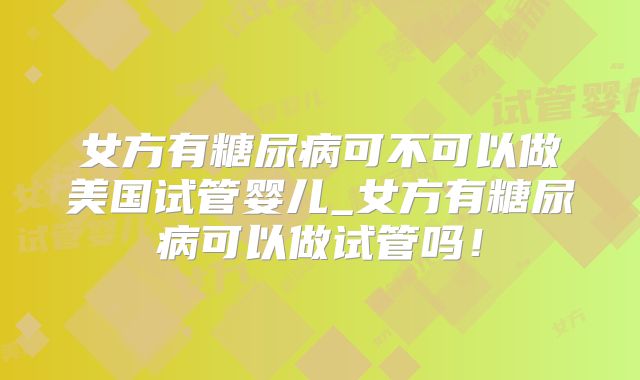 女方有糖尿病可不可以做美国试管婴儿_女方有糖尿病可以做试管吗！