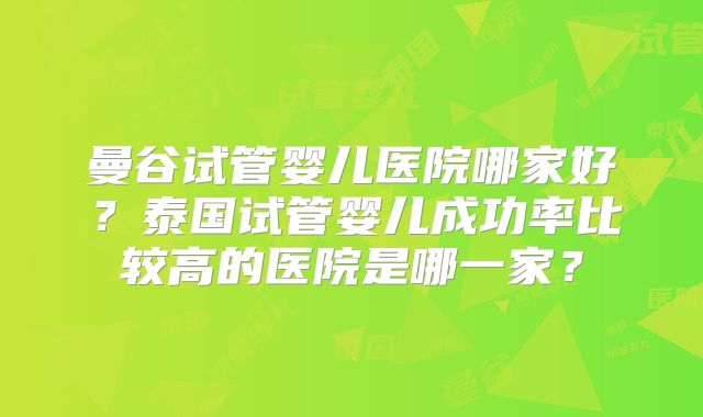 曼谷试管婴儿医院哪家好?泰国试管婴儿成功率比较高的医院是哪一家?