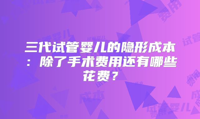 三代试管婴儿的隐形成本:除了手术费用还有哪些花费?