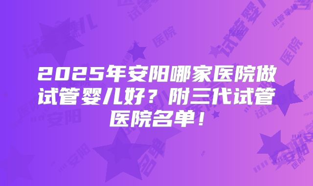 2025年安阳哪家医院做试管婴儿好？附三代试管医院名单！