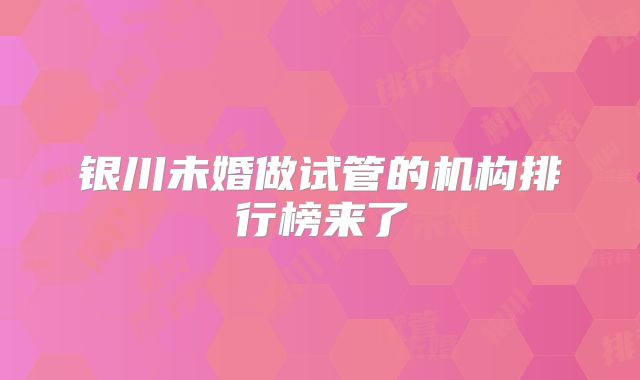 银川未婚做试管的机构排行榜来了