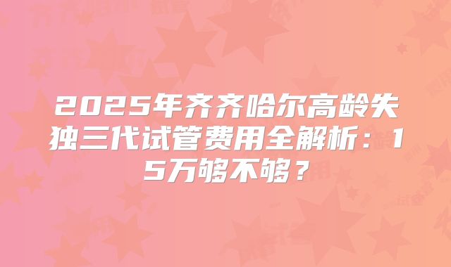 2025年齐齐哈尔高龄失独三代试管费用全解析：15万够不够？