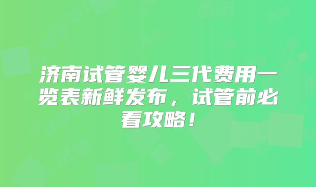 济南试管婴儿三代费用一览表新鲜发布,试管前必看攻略!