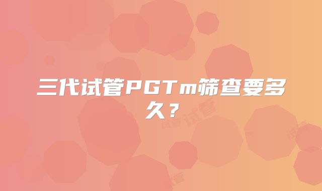 三代试管PGTm筛查要多久？