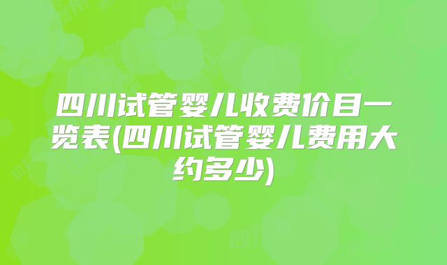 四川试管婴儿收费价目一览表(四川试管婴儿费用大约多少)