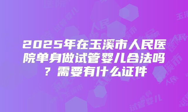 2025年在玉溪市人民医院单身做试管婴儿合法吗?需要有什么证件