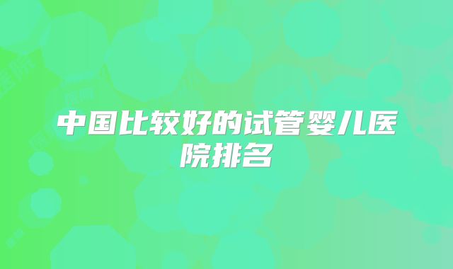 中国比较好的试管婴儿医院排名