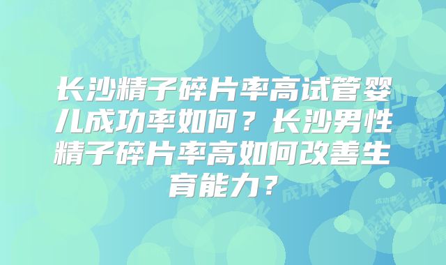 长沙精子碎片率高试管婴儿成功率如何？长沙男性精子碎片率高如何改善生育能力？