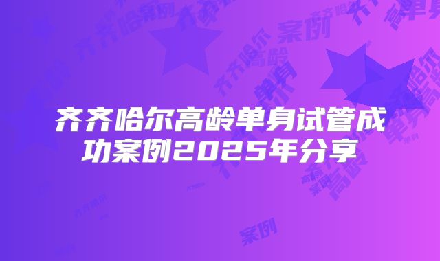 齐齐哈尔高龄单身试管成功案例2025年分享
