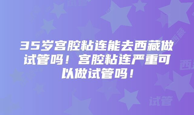 35岁宫腔粘连能去西藏做试管吗！宫腔粘连严重可以做试管吗！