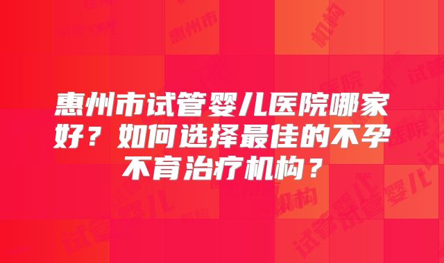 惠州市试管婴儿医院哪家好？如何选择最佳的不孕不育治疗机构？