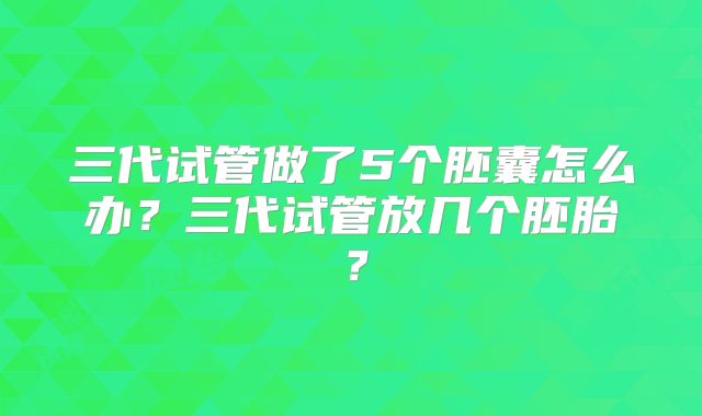 三代试管做了5个胚囊怎么办?三代试管放几个胚胎?