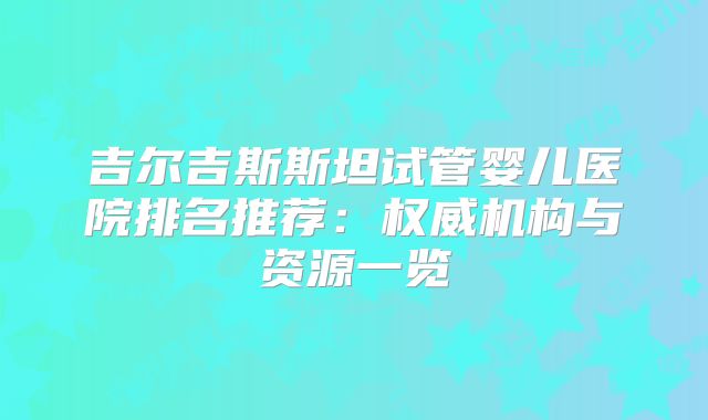 吉尔吉斯斯坦试管婴儿医院排名推荐：权威机构与资源一览