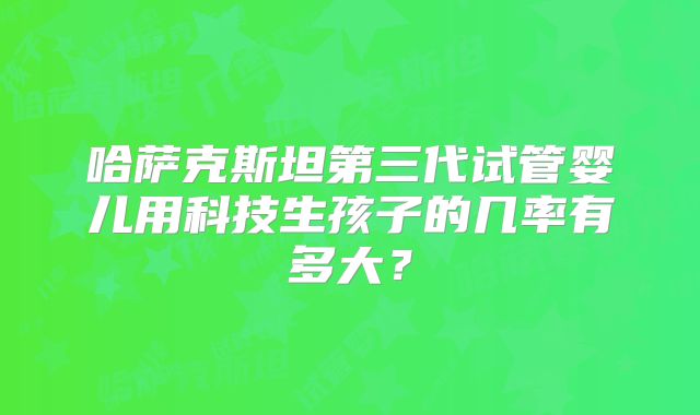 哈萨克斯坦第三代试管婴儿用科技生孩子的几率有多大？