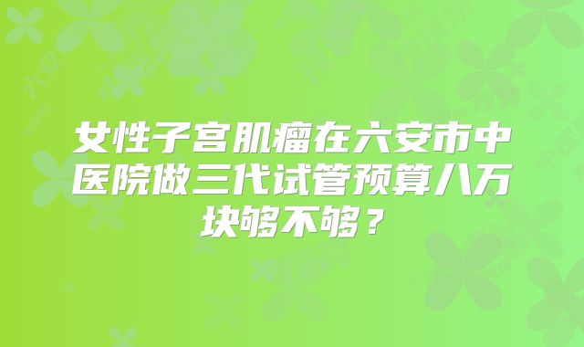 女性子宫肌瘤在六安市中医院做三代试管预算八万块够不够？