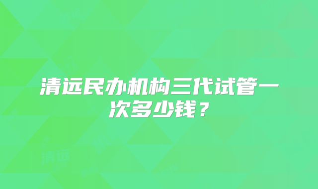 清远民办机构三代试管一次多少钱?