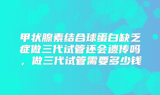 甲状腺素结合球蛋白缺乏症做三代试管还会遗传吗，做三代试管需要多少钱