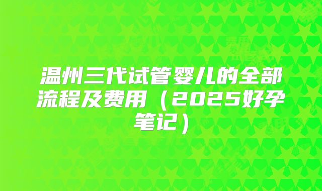 温州三代试管婴儿的全部流程及费用（2025好孕笔记）