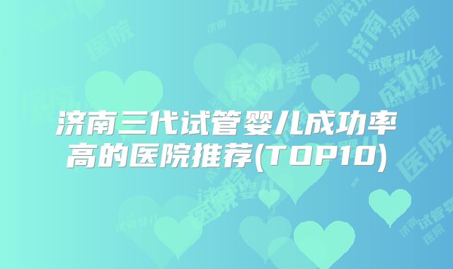 济南三代试管婴儿成功率高的医院推荐(TOP10)