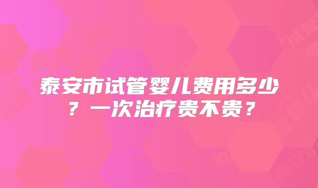 泰安市试管婴儿费用多少？一次治疗贵不贵？