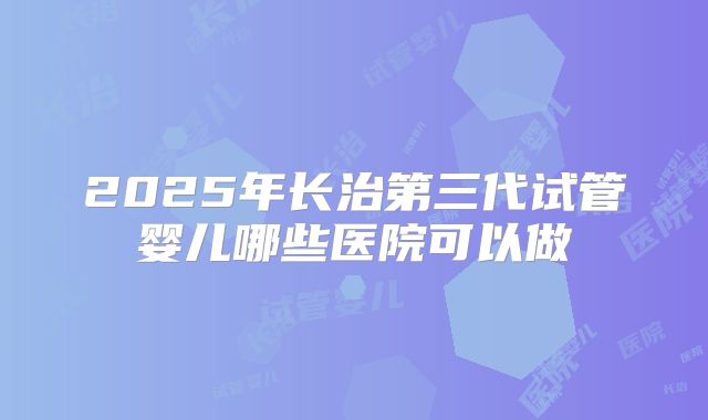 2025年长治第三代试管婴儿哪些医院可以做