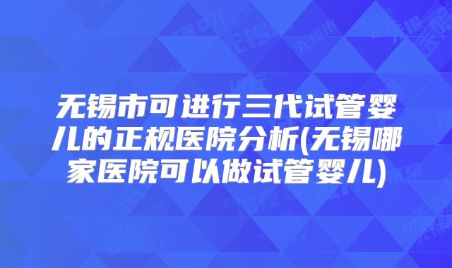 无锡市可进行三代试管婴儿的正规医院分析(无锡哪家医院可以做试管婴儿)