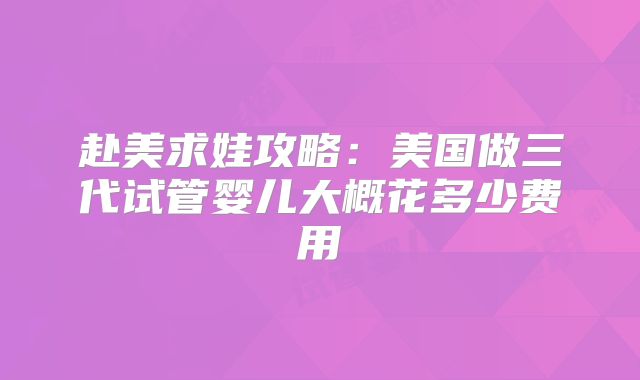 赴美求娃攻略：美国做三代试管婴儿大概花多少费用