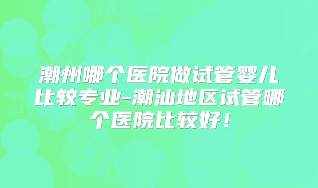 潮州哪个医院做试管婴儿比较专业-潮汕地区试管哪个医院比较好!