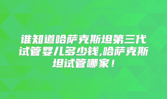 谁知道哈萨克斯坦第三代试管婴儿多少钱,哈萨克斯坦试管哪家！