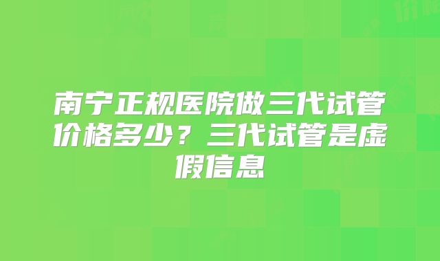 南宁正规医院做三代试管价格多少?三代试管是虚假信息