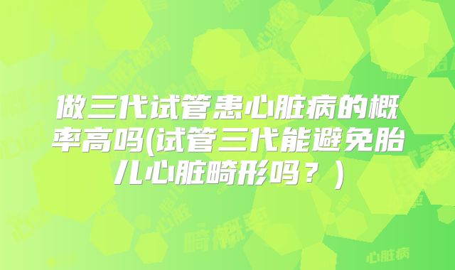 做三代试管患心脏病的概率高吗(试管三代能避免胎儿心脏畸形吗？)