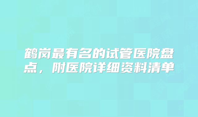 鹤岗最有名的试管医院盘点，附医院详细资料清单