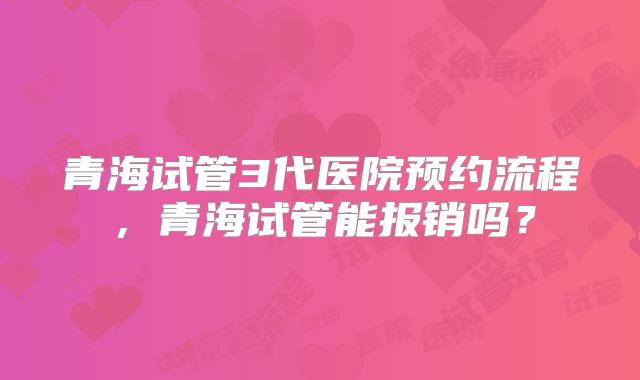 青海试管3代医院预约流程，青海试管能报销吗？