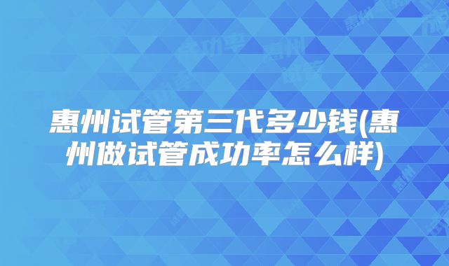 惠州试管第三代多少钱(惠州做试管成功率怎么样)